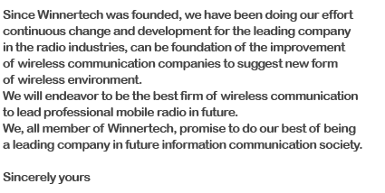 since Winnertech was founded, we have been doing our effort continuous change and development for the leading company in the radio industries, can be foundation of the improvement of wireless communication companies to suggest new form of wireless environment. We will endeavor to be the best firm of wireless communication to lead professional mobile radio in future. We, all member of Winnertech, promise to do our best of being a leading company in future information communication society. 